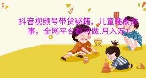 抖音视频号带货秘籍,儿童睡前故事,全网平台都可做,月入过W【揭秘】-网赚项目众筹网