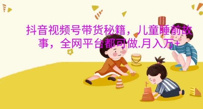 抖音视频号带货秘籍，儿童睡前故事，全网平台都可做，月入过W【揭秘】-网赚项目众筹网