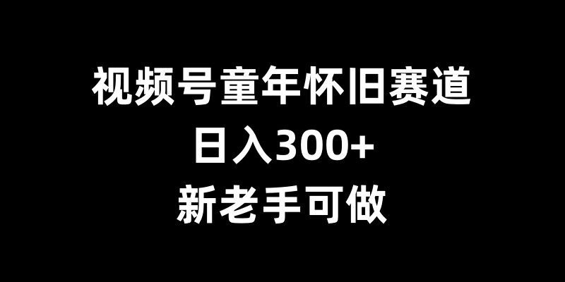 视频号童年怀旧赛道，日入300+，新老手可做【揭秘】-网赚项目众筹网