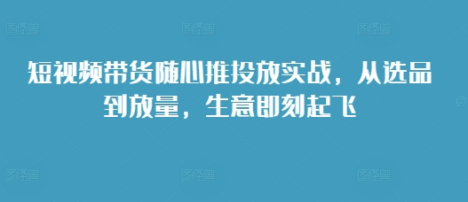 短视频带货随心推投放实战，从选品到放量，生意即刻起飞-网赚项目众筹网
