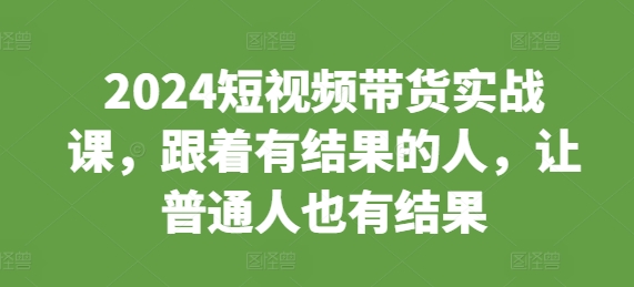 2024短视频带货实战课，跟着有结果的人，让普通人也有结果-网赚项目众筹网