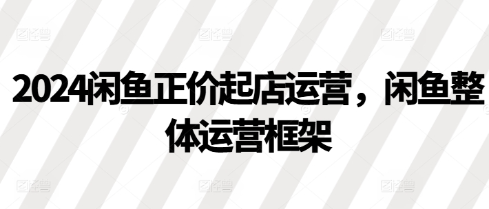 2024闲鱼正价起店运营，闲鱼整体运营框架-网赚项目众筹网