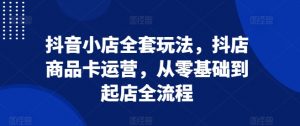抖音小店全套玩法,抖店商品卡运营,从零基础到起店全流程-网赚项目众筹网