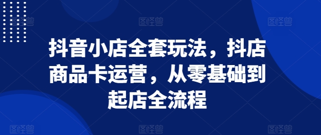 抖音小店全套玩法，抖店商品卡运营，从零基础到起店全流程-网赚项目众筹网
