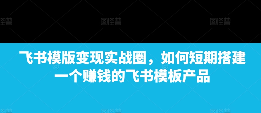 飞书模版变现实战圈，如何短期搭建一个赚钱的飞书模板产品-网赚项目众筹网