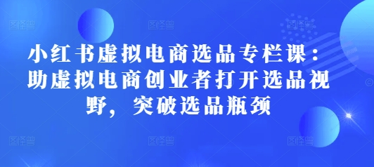 小红书虚拟电商选品专栏课：助虚拟电商创业者打开选品视野，突破选品瓶颈-网赚项目众筹网