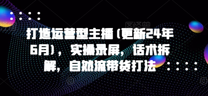 打造运营型主播(更新25年1月)，实操录屏，话术拆解，自然流带货打法-网赚项目众筹网