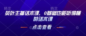 茶叶主播话术课,0基础也能听得懂的话术课-网赚项目众筹网