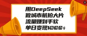 用DeepSeek做城市航拍大片,流量赚到手软,单日变现多张-网赚项目众筹网
