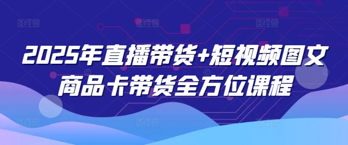 2025年直播带货+短视频图文商品卡带货全方位课程-网赚项目众筹网