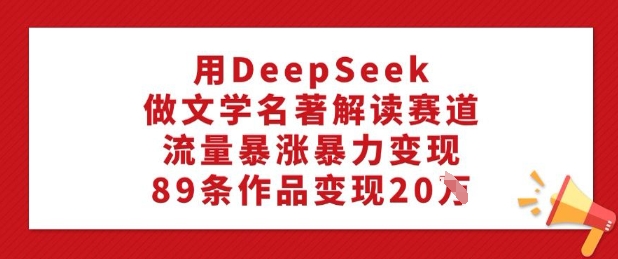 用DeepSeek做文学名著解读赛道，流量暴涨暴力变现，89条作品变现20W-网赚项目众筹网