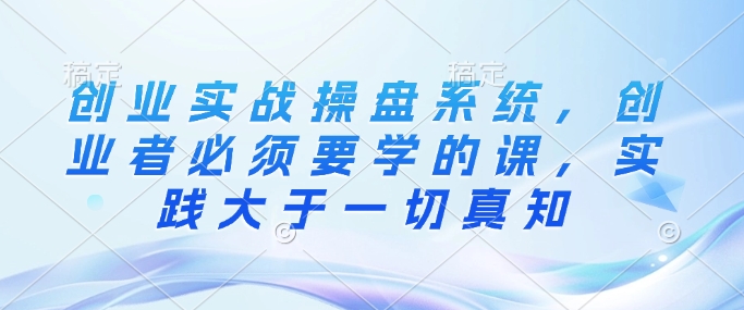 创业实战操盘系统，创业者必须要学的课，实践大于一切真知-网赚项目众筹网