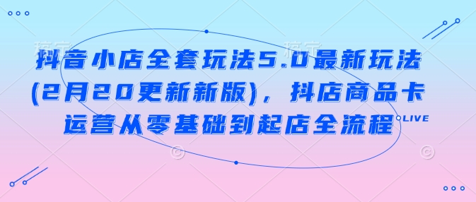 抖音小店全套玩法5.0最新玩法(2月20更新新版)，抖店商品卡运营从零基础到起店全流程-网赚项目众筹网
