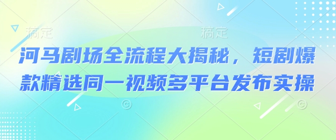 河马剧场全流程大揭秘，短剧爆款精选同一视频多平台发布实操-网赚项目众筹网