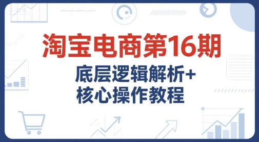 淘宝电商第16期，底层逻辑解析+核心操作教程，运营、推广提升能力的必学课程+配套资料-网赚项目众筹网