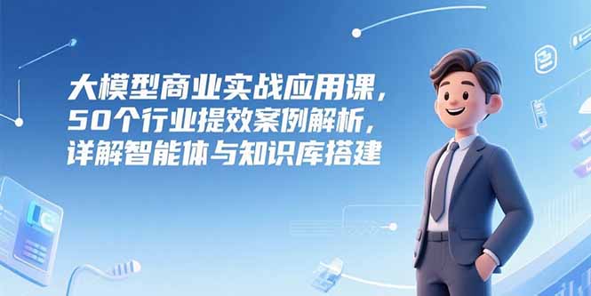 大模型商业实战应用课，50个行业提效案例解析，详解智能体与知识库搭建-网赚项目众筹网