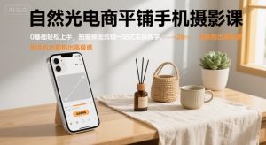 自然光电商平铺手机摄影课，0基础轻松上手，拍摄修图剪辑一站式实操教学，用手机也能拍出高级感-网赚项目众筹网