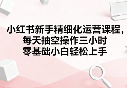 小红书新手精细化运营课程，每天抽空操作三小时，零基础小白轻松上手-网赚项目众筹网