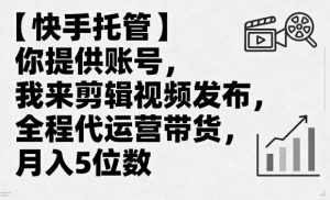 【快手托管】你提供账号,我来剪辑视频发布,全程代运营带货,月入5位数【揭秘】-网赚项目众筹网