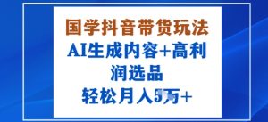 国学抖音带货玩法,AI生成内容+高利润选品,轻松月入1W+-网赚项目众筹网