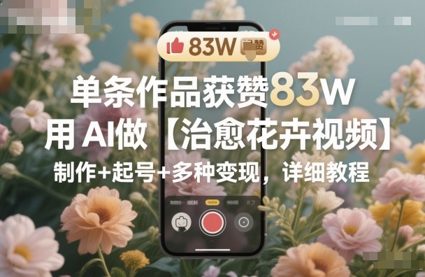 单条作品获赞83W，用AI做【治愈花卉视频】，制作+起号+多种变现，详细教程-网赚项目众筹网